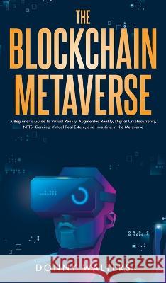 The Blockchain Metaverse: A Beginner's Guide to Virtual Reality, Augmented Reality, Digital Cryptocurrency, NFTs, Gaming, Virtual Real Estate, and Investing in the Metaverse Donny Walters 9781922435378 Donny Walters