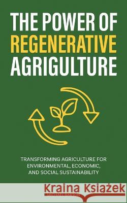 The Power of Regenerative Agriculture: Transforming Agriculture for Environmental, Economic, and Social Sustainability Michael Barton 9781922435439 Book Bound Studios