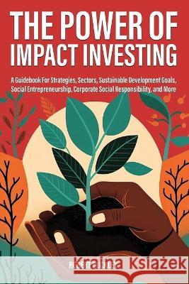The Power of Impact Investing: A Guidebook For Strategies, Sectors, Sustainable Development Goals, Social Entrepreneurship, Corporate Social Responsibility, and More Robert Buckley   9781922435798 Book Bound Studios