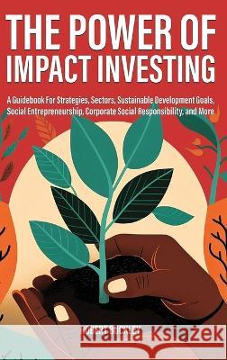 The Power of Impact Investing: A Guidebook For Strategies, Sectors, Sustainable Development Goals, Social Entrepreneurship, Corporate Social Responsibility, and More Robert Buckley   9781922435804 Book Bound Studios