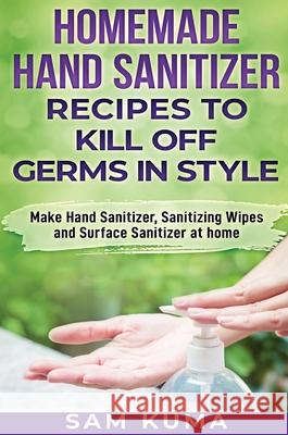 Homemade Hand Sanitizer Recipes to Kill Off Germs in Style: Make Hand Sanitizer, Sanitizing Wipes and Surface Sanitizer at Home Sam Kuma 9781922462046 Sam Kuma