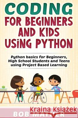 Coding for Beginners and Kids Using Python: Python Basics for Beginners, High School Students and Teens Using Project Based Learning Bob Mather 9781922462381 Bob Mather