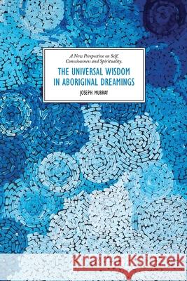 The Universal Wisdom in Aboriginal Dreamings: A New Perspective on Self, Consciousness and Spirituality Joseph Murray 9781922527677