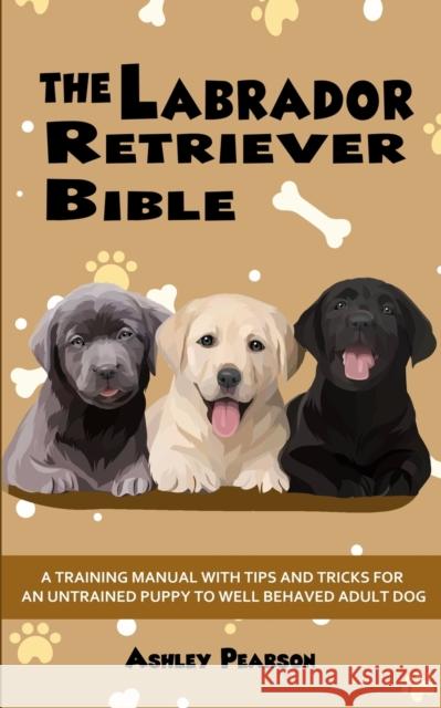 The Labrador Retriever Bible - A Training Manual With Tips and Tricks For An Untrained Puppy To Well Behaved Adult Dog Ashley Pearson 9781922531087 Alex Gibbons