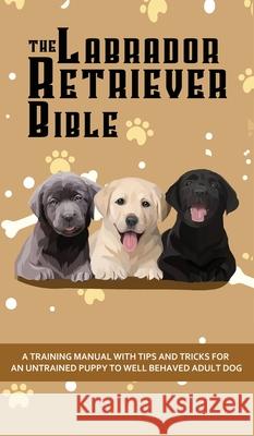 The Labrador Retriever Bible - A Training Manual With Tips and Tricks For An Untrained Puppy To Well Behaved Adult Dog Ashley Pearson 9781922531100 Alex Gibbons