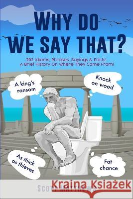 Why Do We Say That? - 202 Idioms, Phrases, Sayings & Facts! A Brief History On Where They Come From! Scott Matthews 9781922531407 Alex Gibbons