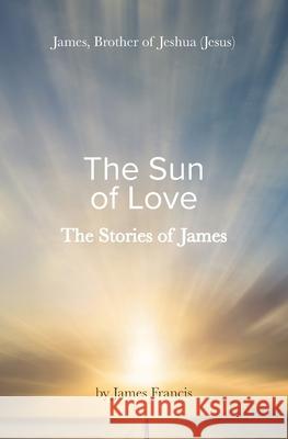 The Stories of James: James - brother of Jeshua, (Jesus) the Sun of Love James Francis 9781922670496 Book Reality Experience