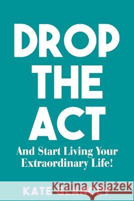 Drop the ACT: And Start Living Your Extraordinary Life! Kate Glancey 9781922828521