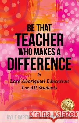 Be That Teacher Who Makes A Difference: & Lead Aboriginal Education For All Students Kylie Captain Cathie Burgess 9781922828712