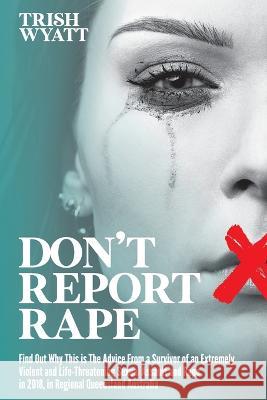 Don\'t Report Rape: Find Out Why This is The Advice From a Survivor of an Extremely Violent and Life-Threatening Sexual Assault and Rape i Trish Wyatt 9781922828811 Trish Wyatt