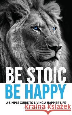 Be Stoic, Be Happy: A Simple Guide to Living a Happier Life Adam Tremellen   9781923088047 Green Hill Publishing