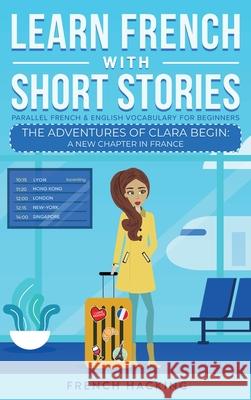 Learn French With Short Stories - Parallel French & English Vocabulary for Beginners. The Adventures of Clara Begin: A New Chapter in France French Hacking 9781923168398