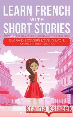 Learn French With Short Stories - Parallel French & English Vocabulary for Beginners. Clara Discovers Love in Lyon: Romance in the French Air French Hacking 9781923168459