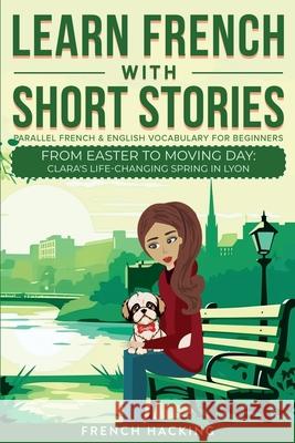 Learn French With Short Stories - Parallel French & English Vocabulary for Beginners. From Easter to Moving Day: Clara's Life-Changing Spring in Lyon French Hacking 9781923168466