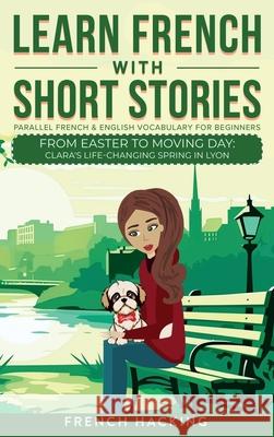 Learn French With Short Stories - Parallel French & English Vocabulary for Beginners. From Easter to Moving Day: Clara's Life-Changing Spring in Lyon French Hacking 9781923168473