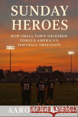 Sunday Heroes: How Small-Town Gridiron Forged America's Football Obsession Aaron Aaberg 9781923525979 Independently Published
