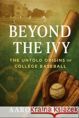 Beyond the Ivy: The Untold Origins of College Baseball Aaron Aaberg 9781923525986 Independently Published