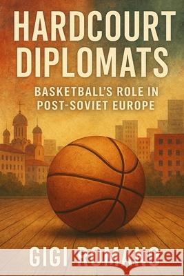 Hardcourt Diplomats: Basketball's Role in Post-Soviet Europe Gigi Romano 9781923570290 Independently Published