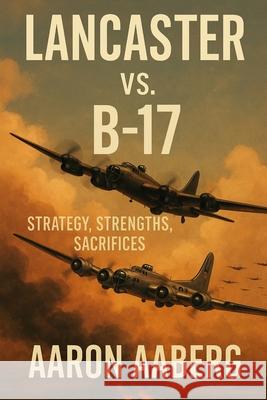 Lancaster vs. B-17: Strategy, Strengths, Sacrifices Aaron Aaberg 9781923570979 Independently Published