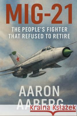 MiG-21: The People's Fighter That Refused to Retire Aaron Aaberg 9781923593015 Independently Published