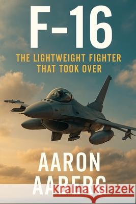 F-16: The Lightweight Fighter That Took Over Aaron Aaberg 9781923593077 Independently Published