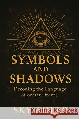Symbols and Shadows: Decoding the Language of Secret Orders Sky Adler 9781923593190 Independently Published