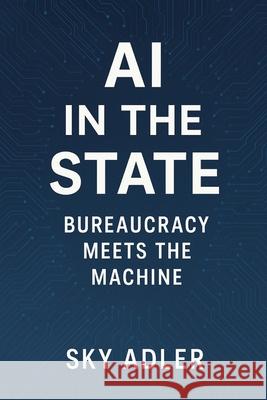 AI in the State: Bureaucracy Meets the Machine Sky Adler 9781923593473 Independently Published
