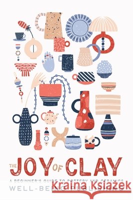 The Joy of Clay: A Beginner's Guide to Pottery and Ceramics Well-Being Publishing 9781923736092 Well-Being Publishing