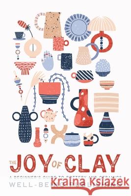 The Joy of Clay: A Beginner's Guide to Pottery and Ceramics Well-Being Publishing 9781923736092 Well-Being Publishing