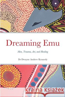 Dreaming Emu: Men, Trauma, Art, and Healing Dr Dwayne Andrew Kennedy 9781925034158 Ability Therapy Specialists Pty Ltd