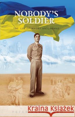 Nobody's Soldier: The Life of Andrii Antonenko Peter Antonenko 9781925230604 Silverbird Publishing