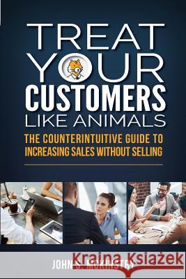 Treat Your Customers Like Animals: The Counterintuitive Guide to Increasing Sales Without Selling John S. McKinstry 9781925288858