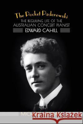 The Pocket Paderewski: The Beguiling Life of the Australian Concert Pianist Edward Cahill Michael Moran 9781925588033