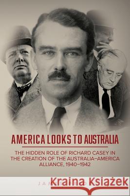 America Looks to Australia: The Hidden Role of Richard Casey in the Creation of the Australia-America Alliance, 1940-1942 James Prior 9781925588323