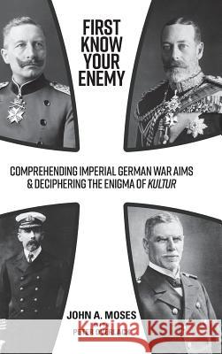 First Know Your Enemy: Comprehending Imperial German War Aims & Deciphering the Enigma of Kultur John a. Moses Peter Overlack 9781925801606