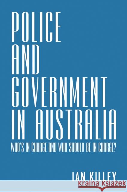 Police and Government in Australia: Who's in Charge and Who Should Be in Charge? Ian Killey 9781925801804 Australian Scholarly Publishing