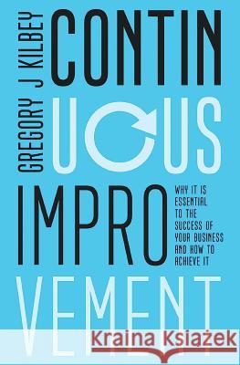 Continuous Improvement: Why it is Essential to the Success of your Business and How to Achieve It Gregory J. Kilbey 9781925952049