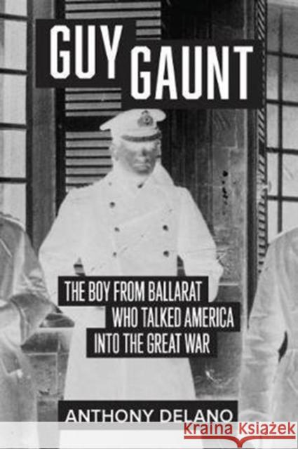 Guy Gaunt: The Boy from Ballarat Who Talked America Into the Great War Anthony Delano 9781925984484