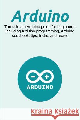 Arduino: The ultimate Arduino guide for beginners, including Arduino programming, Arduino cookbook, tips, tricks, and more! Craig Newport 9781925989816 Ingram Publishing