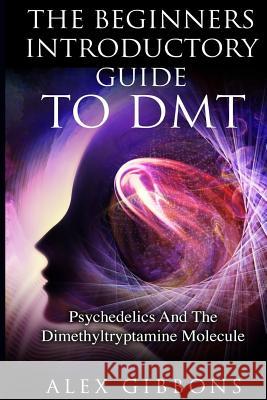 The Beginners Introductory Guide To DMT - Psychedelics And The Dimethyltryptamine Molecule Alex Gibbons 9781925992007 Siddharth Mamhotra