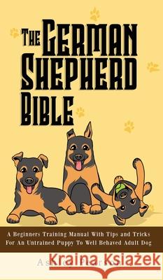 The German Shepherd Bible - A Beginners Training Manual With Tips and Tricks For An Untrained Puppy To Well Behaved Adult Dog Ashley Pearson 9781925992472 Alex Gibbons