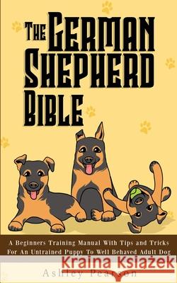 The German Shepherd Bible - A Beginners Training Manual With Tips and Tricks For An Untrained Puppy To Well Behaved Adult Dog Ashley Pearson 9781925992489 Alex Gibbons
