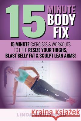 15-Minute Body Fix (3rd Edition): 15-Minute Exercises & Workouts to Help Resize Your Thighs, Blast Belly Fat & Sculpt Lean Arms! Linda Westwood 9781925997002