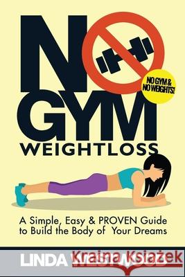 No Gym Weight Loss: A Simple, Easy & PROVEN Guide to Build The Body of Your Dreams With NO GYM & NO WEIGHTS! Linda Westwood 9781925997224