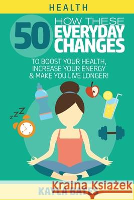 Health: How These 50 Everyday Changes Can Boost Your Health, Increase Your Energy & Make You Live Longer! Kayla Bates 9781925997415 Venture Ink