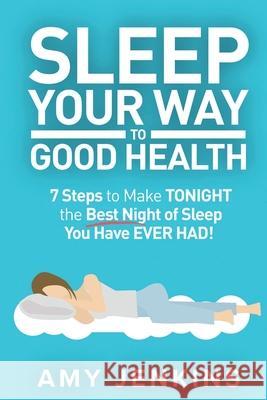 Sleep Your Way to Good Health: 7 Steps to Make TONIGHT the Best Night of Sleep You Have EVER HAD! (And How Sleep Makes You Live Longer & Happier) Amy Jenkins 9781925997545