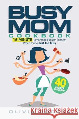 The Busy Mom Cookbook: 15-Minute Homemade Express Dinners When You're Just Too Busy (40 Recipes Included)! Olivia Rogers 9781925997866