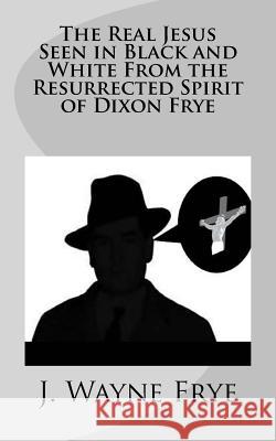 The Real Jesus Seen in Black and White From the Resurrected Spirit of Dixon Frye Frye, Wayne 9781928183204 Peninsula Publishing