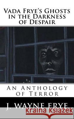 Vada Frye's Ghosts in the Darkness of Despair: A J. Wayne Frye Anthology of Terror J. Wayne Frye 9781928183259 Peninsula Publishing