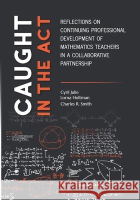 Caught in the Act: Reflections on Continuing Professional Development of Mathematics Teachers in a Collaborative Partnership Lorna Holtman Charles R. Smith Cyril Julie 9781928480365